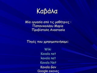 Καβάλα
Μία εργασία από τις μαθήτριες :
    Παπανικολάου Μαρία
    Προβίσταλη Αναστασία


 Πηγές που χρησιμοποιήσαμε:

           Wiki
         Kavala net
         kavala net
         Kavala Net
         Kavala Gov
        Google εικονες
 