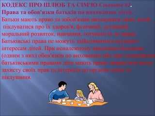 КОДЕКС ПРО ШЛЮБ ТА СІМ'Ю Стаття 61.
Права та обов'язки батьків по вихованню дітей.
Батьки мають право та зобов'язані виховувати своїх дітей,
 піклуватися про їх здоров'я, фізичний, духовний,
моральний розвиток, навчання, готувати їх до праці.
Батьківські права не можуть здійснюватися всупереч
інтересам дітей. При неналежному виконанні батьками
(одним з них) обов'язків по вихованню або при зловживанні
батьківськими правами діти мають право звернутися щодо
захисту своїх прав та інтересів до органів опіки та
піклування.
 