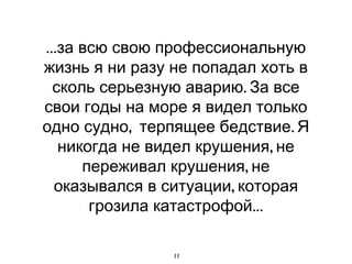 ...за всю свою профессиональную
жизнь я ни разу не попадал хоть в
  сколь серьезную аварию. За все
свои годы на море я видел только
одно судно, терпящее бедствие. Я
   никогда не видел крушения, не
      переживал крушения, не
  оказывался в ситуации, которая
       грозила катастрофой...

                11
 