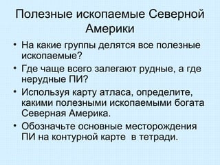 Полезные ископаемые Северной
          Америки
• На какие группы делятся все полезные
  ископаемые?
• Где чаще всего залегают рудные, а где
  нерудные ПИ?
• Используя карту атласа, определите,
  какими полезными ископаемыми богата
  Северная Америка.
• Обозначьте основные месторождения
  ПИ на контурной карте в тетради.
 