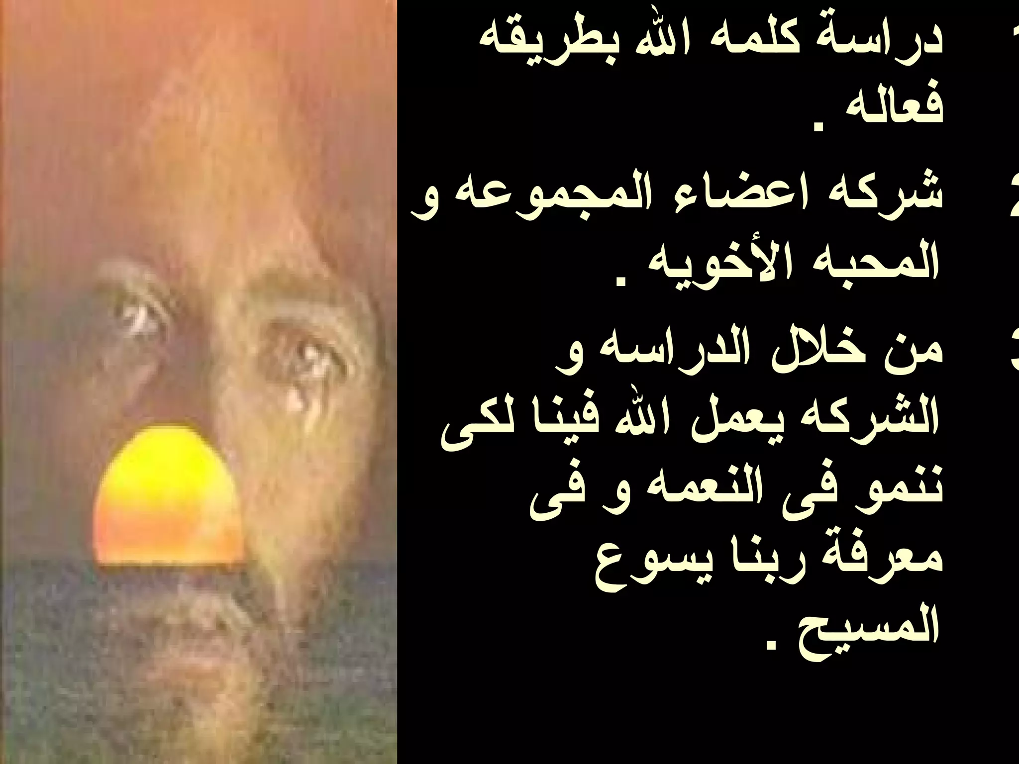 ‫دراسة كلمه ال بطريقه‬       ‫1‬
                    ‫فعاله .‬
‫شركه اعضاء المجموعه و‬         ‫2‬
          ‫المحبه الوخويه .‬
       ‫من وخل ل الدراسه و‬     ‫3‬
 ‫الشركه يعمل ال فينا لكى‬
     ‫ننمو فى النعمه و فى‬
         ‫معرفة ربنا يسوع‬
                 ‫المسيح .‬
 