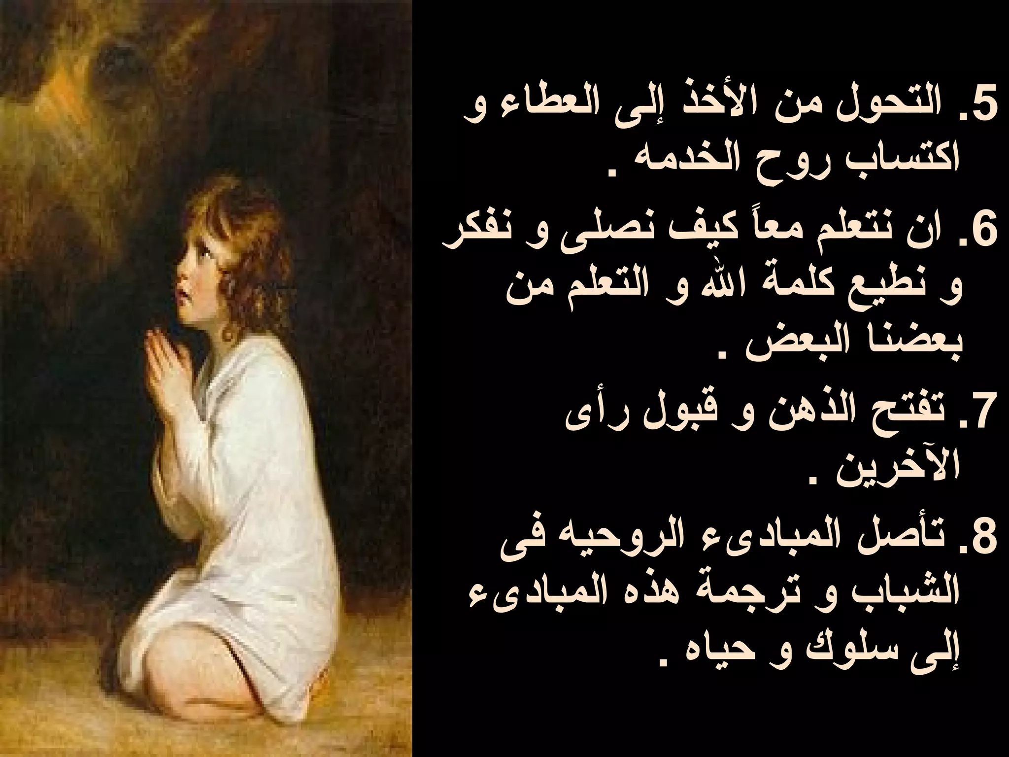 ‫5. التحو ل من الوخذ إلى العطاء و‬
          ‫اكتساب روح الخدمه .‬
‫6. ان نتعلم معا كيف نصلى و نفكر‬
                   ‫ ً‬
    ‫و نطيع كلمة ال و التعلم من‬
                 ‫بعضنا البعض .‬
       ‫7. تفتح الذهن و قبو ل رأى‬
                      ‫الوخرين .‬
   ‫8. تأصل المبادىء الروحيه فى‬
 ‫الشباب و ترجمة هذه المبادىء‬
             ‫إلى سلوك و حياه .‬
 