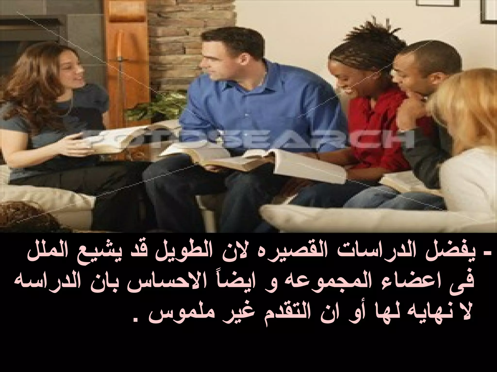 ‫- يفضل الدراسات القصيره ل ن الطويل قد يشيع الملل‬
‫فى اعضاء المجموعه و ايضا السحساس با ن الدراسه‬
                     ‫ ً‬
             ‫ل بنهايه لها أو ا ن التقدم غير ملموس .‬
 