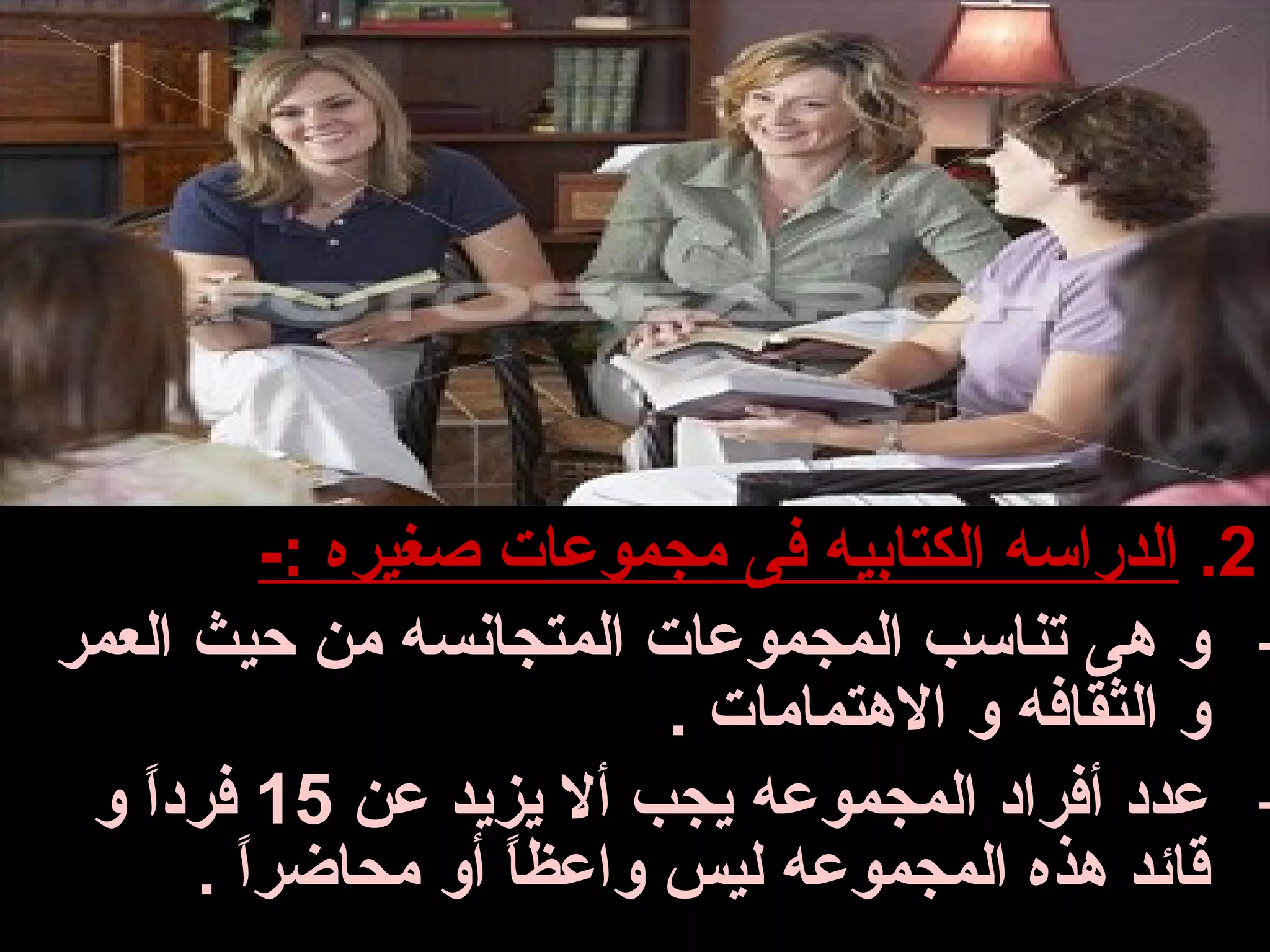 ‫2. الدراسه الكتابيه فى مجموعات صغيره :-‬
‫- و هى تناسب المجموعات المتجانسه من حيث العمر‬
                         ‫و الثقافه و الهتمامات .‬
 ‫- عدد أفراد المجموعه يجب أل يزيد عن 51 فردا و‬
   ‫ ً‬
      ‫قائد هذه المجموعه ليس واعظا أو محاضرا .‬
        ‫ ً‬          ‫ ً‬
 
