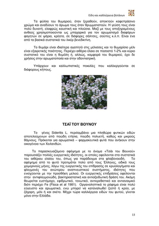 Είδη και καλλιέργεια βοτάνων

      Τα φύλλα του θυμαριού, όταν ξεραθούν, αποκτούν καφεπράσινο
χρώμα και αναδύουν το άρωμα τους όταν θρυμματιστούν. Η γεύση τους είναι
πολύ δυνατή, ελαφρώς καυστική και πλούσια. Μαζί με τους αποξηραμένους
ανθούς χρησιμοποιούνται ως μπαχαρικό για τον αρωματισμό διαφόρων
φαγητών σε ψάρια, κρέατα, σε διάφορες σάλτσες, σούπες κ.λ.π. Είναι ένα
από τα βασικά συστατικά του λικέρ βενεδικτίνη.

        Το θυμάρι είναι ιδιαίτερα αγαπητό στις μέλισσες και το θυμαρίσιο μέλι
είναι εξαιρετικής ποιότητας. Περιέχει αιθέριο έλαιο σε ποσοστό 1-2% και κύριο
συστατικό του είναι η θυμόλη ή, αλλιώς, καμφορά του θυμαριού, έχει δε
χρήσεις στην αρωματοποιία και στην οδοντιατρική.

      Υπάρχουν και καλλωπιστικές ποικιλίες που καλλιεργούνται σε
διάφορους κήπους.




                          ΤΣΑΪ ΤΟΥ ΒΟΥΝΟΥ

      Το γένος Sideritis L. περιλαμβάνει μια πληθώρα φυτικών ειδών
αποτελούμενων από ποώδη ετήσια, ποώδη πολυετή, καθώς και μικρούς
θάμνους. Πρόκειται για αρωματικά – φαρμακευτικά φυτά που ανήκουν στην
οικογένεια των Χειλανθών.

      Το παρασκευαζόμενο αφέψημα με το όνομα «Τσάι του Βουνού»
παρουσιάζει πολλές ευεργετικές ιδιότητες, οι οποίες οφείλονται στα συστατικά
του αιθέριου ελαίου του, όπως για παράδειγμα στα φλαβονοειδή.             Το
αφέψημα από το φυτό προτιμάται πολύ από τους Έλληνες, ειδικά τους
χειμερινούς μήνες, λόγω της ευεργετικής του επίδρασης σε κρυολογήματα και
φλεγμονές του ανώτερου αναπνευστικού συστήματος, ιδιότητες που
ενισχύονται με την προσθήκη μελιού. Οι ευεργετικές επιδράσεις οφείλονται
στην αντιφλεγμονώδη, βακτηριοστατική και αντιοξειδωτική δράση του. Ακόμη
θεωρείται ευστόμαχο, εφιδρωτικό, τονωτικό, αντιερεθιστικό και αντιαναιμικό
διότι περιέχει Fe (Floca et al 1981). Οργανοληπτικά το ρόφημα είναι πολύ
εύγευστο και αρωματικό, ενώ μπορεί να καταναλωθεί ζεστό ή κρύο, με
ζάχαρη, μέλι ή και σκέτο. Μέχρι τώρα καλλιέργεια ειδών του φυτού, γίνεται
μόνο στην Ελλάδα.




                                                                           13
 