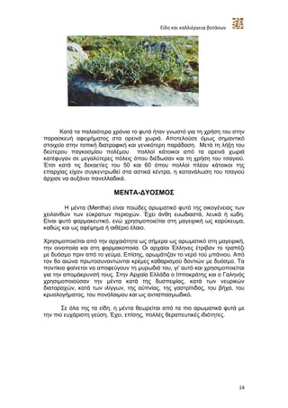 Είδη και καλλιέργεια βοτάνων




      Κατά τα παλαιότερα χρόνια το φυτό ήταν γνωστό για τη χρήση του στην
παρασκευή αφεψήματος στα ορεινά χωριά. Αποτελούσε όμως σημαντικό
στοιχείο στην τοπική διατροφική και γενικότερη παράδοση. Μετά τη λήξη του
δεύτερου παγκοσμίου πολέμου πολλοί κάτοικοι από τα ορεινά χωριά
κατέφυγαν σε μεγαλύτερες πόλεις όπου διέδωσαν και τη χρήση του τσαγιού.
Έτσι κατά τις δεκαετίες του 50 και 60 όπου πολλοί πλέον κάτοικοι της
επαρχίας είχαν συγκεντρωθεί στα αστικά κέντρα, η κατανάλωση του τσαγιού
άρχισε να αυξάνει πανελλαδικά.

                          ΜΕΝΤΑ-ΔΥΟΣΜΟΣ

        H μέντα (Mentha) είναι ποώδες αρωματικό φυτό της οικογένειας των
χειλανθών των εύκρατων περιοχών. Έχει άνθη ευωδιαστά, λευκά ή ιώδη.
Είναι φυτό φαρμακευτικό, ενώ χρησιμοποιείται στη μαγειρική ως καρύκευμα,
καθώς και ως αφέψημα ή αιθέριο έλαιο.

Χρησιμοποιείται από την αρχαιότητα ως σήμερα ως αρωματικό στη μαγειρική,
την οινοποιία και στη φαρμακοποιία. Οι αρχαίοι Έλληνες έτριβαν το τραπέζι
με δυόσμο πριν από το γεύμα. Επίσης, αρωμάτιζαν το νερό τού μπάνιου. Από
τον 6ο αιώνα πρωτοσυναντώνται κρέμες καθαρισμού δοντιών με δυόσμο. Τα
ποντίκια φαίνεται να αποφεύγουν τη μυρωδιά του, γι' αυτό και χρησιμοποιείται
για την απομάκρυνσή τους. Στην Αρχαία Ελλάδα ο Ιπποκράτης και ο Γαληνός
χρησιμοποιούσαν την μέντα κατά της δυσπεψίας, κατά των νευρικών
διαταραχών, κατά των ιλίγγων, της αϋπνίας, της γαστρίτιδας, του βήχα, του
κρυολογήματος, του πονόλαιμου και ως αντισπασμωδικό.

       Σε όλα της τα είδη, η μέντα θεωρείται από τα πιο αρωματικά φυτά με
την πιο ευχάριστη γεύση. Έχει, επίσης, πολλές θεραπευτικές ιδιότητες.




                                                                           14
 