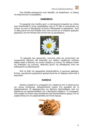 Είδη και καλλιέργεια βοτάνων

      Στην Ελλάδα καλλιεργείται στην Αρκαδία, την Κεφαλληνία, τις Σέρρες
την Κομοτηνή και τη Σαμοθράκη.

                                  ΧΑΜΟΜΗΛΙ

       Το χαμομήλι είναι ποώδες φυτό, η επιστημονική ονομασία του οποίου
είναι Chamomilla.Το γένος περιλαμβάνει περί τα 70 είδη το γνωστότερο των
οποίων του είναι το Χαμαίμηλον το κοινόν ή Ματρικαρία το χαμαίμηλον . Αυτό
το είδος φύεται και στην Ελλάδα όπου είναι γνωστό με τα ονόματα χαμομήλι,
χαμόμηλο, και στην Κύπρο είναι γνωστό και ως μουγιόχορτο.




                              .

       Το χαμομήλι έχει ηρεμιστικές, τονωτικές αλλά και αντισηπτικές και
εντομοκτόνες ιδιότητες. Με απόσταξη των ανθέων λαμβάνεται πολύτιμο
αιθέριο έλαιο οι ιδιότητες του οποίου μοιάζουν με εκείνες του αιθέριου ελαίου
της Ανθεμίδος της ευγενούς, ιθαγενούς φυτού της Καλιφόρνιας όπου και
καλλιεργείται ως διακοσμητικό.

      Από τα άνθη του χαμομηλιού κατασκευάζεται τo ομώνυμο αφέψημα.
Επίσης, εκχυλίσματα χαμομηλιού χρησιμοποιούνται σε διάφορα καλλυντικά ή
σαμπουάν.

                                  ΚΑΝΕΛΑ

      Κανέλα ονομάζεται το μπαχαρικό που παράγεται από το φλοιό φυτών
του γένους Κιννάμωμο. Χρησιμοποιείται κυρίως στη μαγειρική και τη
ζαχαροπλαστική. Οι φαρμακευτικές του ιδιότητες αξιοποιήθηκαν από την
αρχαιότητα και χρησιμοποιήθηκε για τη διατήρηση τροφίμων. Το μπαχαρικό,
στην μορφή του έτοιμη προς κατανάλωση έχει καστανοκόκκινο χρώμα, είτε σε
μορφή σκόνης είτε σε μορφή φλούδας και έντονο άρωμα.




                                                                           17
 