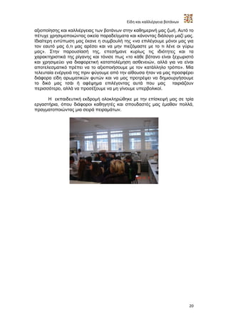 Είδη και καλλιέργεια βοτάνων

αξιοποίησης και καλλιέργειας των βοτάνων στην καθημερινή μας ζωή. Αυτό το
πέτυχε χρησιμοποιώντας οικεία παραδείγματα και κάνοντας διάλογο μαζί μας.
Ιδιαίτερη εντύπωση μας έκανε η συμβουλή της «να επιλέγουμε μόνοι μας για
τον εαυτό μας ό,τι μας αρέσει και να μην πιεζόμαστε με το τι λένε οι γύρω
μας». Στην παρουσίασή της, επεσήμανε κυρίως τις ιδιότητες και τα
χαρακτηριστικά της ρίγανης και τόνισε πως «το κάθε βότανο είναι ξεχωριστό
και χρησιμεύει για διαφορετική καταπολέμηση ασθενειών, αλλά για να είναι
αποτελεσματικό πρέπει να το αξιοποιήσουμε με τον κατάλληλο τρόπο». Μία
τελευταία ενέργειά της πριν φύγουμε από την αίθουσα ήταν να μας προσφέρει
διάφορα είδη αρωματικών φυτών και να μας προτρέψει να δημιουργήσουμε
το δικό μας τσάι ή αφέψημα επιλέγοντας αυτά που μας             ταιριάζουν
περισσότερο, αλλά να προσέξουμε να μη γίνουμε υπερβολικοί.

      Η εκπαιδευτική εκδρομή ολοκληρώθηκε με την επίσκεψή μας σε τρία
εργαστήρια, όπου διάφοροι καθηγητές και σπουδαστές μας έμαθαν πολλά,
πραγματοποιώντας μια σειρά πειραμάτων.




                                                                         20
 