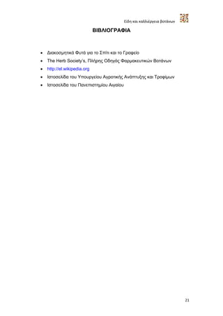 Είδη και καλλιέργεια βοτάνων

                              ΒΙΒΛΙΟΓΡΑΦΙΑ



   Διακοσμητικά Φυτά για το Σπίτι και το Γραφείο
   The Herb Society’s, Πλήρης Οδηγός Φαρμακευτικών Βοτάνων
   http://el.wikipedia.org
   Ιστοσελίδα του Υπουργείου Αγροτικής Ανάπτυξης και Τροφίμων
   Ιστοσελίδα του Πανεπιστημίου Αιγαίου




                                                                          21
 
