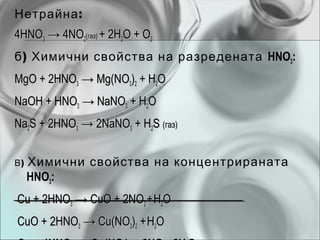 Нетрайна :
4HNO3 → 4NO2(газ) + 2H2O + O2
б ) Химични свойства на разредената HNO3:
MgO + 2HNO3 → Mg(NO3)2 + H2O
NaOH + HNO3 → NaNO3 + H2O
Na2S + 2HNO3 → 2NaNO3 + H2S (газ)


В)   Химични свойства на концентрираната
     HNO3:
Cu + 2HNO3 → CuO + 2NO2 + H2O
CuO + 2HNO3 → Cu(NO3)2 + H2O
 