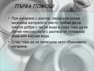 ПЪРВА ПОМОЩ!

• При изгаряне с азотна, сярна или солна
  киселина изгорялото място трябва да се
  очисти добре с чиста вода и след това да се
  облее няколко пъти с разтвор от готварска
  сода или варова вода.
• След това да се превърже като обикновено
  изгаряне.
 