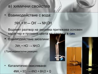 в) химични свойства
• Взаимодействие с вода:

       :NH3 + H+ — OH- → NH4OH
  Водният разтвор на амоняка притежава основен
  характер и променя цвета на лакмуса в син.
                                        син
 Взаимодействие киселини:

        :NH3 + HCl → NH4Cl
( Присъединителни реакции)




• Каталитично окисляване:
       4NH3 + 5O2 → 4NO + 6H2O + Q
 