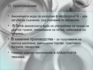 г) приложение

• Амонячната вода се използва в медицината - при
  загуба на съзнание, при ухапване от насекоми,
• В бита амонячната вода се употребява за пране на
  цветни тъкани, премахване на петна, избелване на
  коприна.
• В химични производства - за получаване на
  азотна киселина, минерални торове, пластмаси,
  багрила, лекарства.
• Намира широко приложение в хладилната
  техника.
 