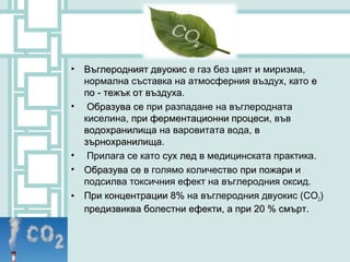 •   Въглеродният двуокис е газ без цвят и миризма,
    нормална съставка на атмосферния въздух, като е
    по - тежък от въздуха.
                  въздуха
•    Образува се при разпадане на въглеродната
    киселина, при ферментационни процеси, във
                                   процеси
    водохранилища на варовитата вода, в
    зърнохранилища.
    зърнохранилища
•    Прилага се като сух лед в медицинската практика.
•   Образува се в голямо количество при пожари и
    подсилва токсичния ефект на въглеродния оксид.
•   При концентрации 8% на въглеродния двуокис (CO2)
    предизвиква болестни ефекти, а при 20 % смърт.
 