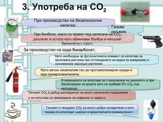 3. Употреба на СО2
     При производство на безалкохолни
                 напитки;                               Газови
                                                        оръжия;
     При бонбони, които се правят под налягане на СО2,
         бонбони
     разтапят в устата като обикновен бонбон и изпускат
                     балончета с пукот;
За производство на сода бикарбонат;
                   Като необходим за фотосинтезата елемент се използва за
                   засилване растежа при отглеждането на водни (в аквариуми) и
                   сухоземни(в парници) растения;

          Като евтин незапалим газ за протовопожарни нужди и
          при пожарогасителите;
                      В медицината се използва за стимулиране на дишането и при
                       В медицината се използва за стимулиране на дишането и при
                      балансиране на кръвта като се прибавя 5% СО 2 към
                       балансиране на кръвта като се прибавя 5% СО 2 към
                      кислорода;
                       кислорода;
  Течният СО2 е добър разтворител на много органични съединения
  и се използва за премахване на кофеина от кафето; .


             Течният и твърдият СО2 са много добри охладители и като
            такива се използват широко в хранителната промишленост..
                                                      промишленост
 