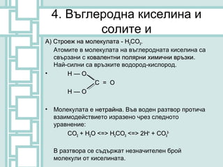 4. Въглеродна киселина и
            солите и
А) Строеж на молекулата - H2CO3.
   Атомите в молекулата на въглеродната киселина са
   свързани с ковалентни полярни химични връзки.
                                         връзки
   Най-силни са връзките водород-кислород.
•      Н—О
                С = О
       Н—О

•   Молекулата е нетрайна. Във воден разтвор протича
                 нетрайна
    взаимодействието изразено чрез следното
    уравнение:
        CO2 + H2O <=> H2CO3 <=> 2H+ + CO32-

    В разтвора се съдържат незначителен брой
    молекули от киселината.
 