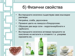 б) Физични свойства
•   Въглеродната киселина съществува само във водни
    разтвори.
•   Нетрайна, слаба, двуосновна.
•   Променя цвета на лакмуса в бледорозово.
•   Образува два вида соли - хидрогенкарбонати и
    карбонати.
•   Въглеродната киселина активира процесите на
    окисление на металите и сплавите т.е. ускорява
    корозията им.
 