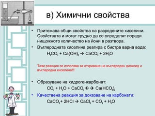 в) Химични свойства
•   Притежава общи свойства на разредените киселини.
    Свойствата и могат трудно да се определят поради
    нищожното количество на йони в разтвора.
•   Въглеродната киселина реагира с бистра варна вода:
                                                 вода
        H2CO3 + Ca(OH)2  CaCO3 + 2H2O

    Тази реакция се използва за откриване на въглероден диоксид и
    въглеродна киселина!!!


•   Образуване на хидрогенкарбонат:
        CO2 + Н2О + CaCO3  Ca(HCO3)2
•   Качествена реакция за доказване на карбонати:
        CaCO3 + 2НСl  CaCl2 + CO2 + Н2О
 