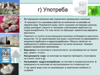 г) Употреба
•   Въглеродната киселина има ограничено промишлено значение.
                                                       значение
•    В природата тя е решаващ фактор за изменение на релефа на
    земната кора. Подземните води, които съдържат въглероден диоксид
    добре разтварят скалите от калциеви и магнезиеви карбонати до
    хидрогенкарбонати. По този начин се образуват скалите във варовити
    местности.
•   Повечето от солите на въглеродната киселина са безцветни кристални
    вещества. Те са неразтворими във вода с изключение на амониевите и
    алкалните карбонати и хидрогенкарбонати. Общото свойство на
    карбонатите е добрата разтворимост на силни киселини. Намират
    широко промишлено приложение.
                          приложение
•   Варовикът се използва в строителството, за производство на гасена
    вар, цимент, стъкло.
•   Калцинирата сода се използва за перилни препарати, получаване
    на стъкло, соли и др.
•   Натриевият хидрогенкарбонат се поставя в пожарогасителите. В
    медицината се използва за неутрализиране на стомашния сок.
•   У нас двата вида соли се произвеждат в химическия комбинат в
    гр.Девня.
 