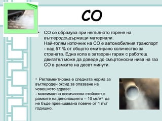 СО
 • СО се образува при непълното горене на
   въглеродсъдържащи материали.
   Най-голям източник на СО е автомобилния транспорт
   - над 57 % от общото емитирано количество за
   страната. Една кола в затворен гараж с работещ
   двигател може да доведе до смъртоносни нива на газ
   CO в рамките на десет минути.


• Регламентирана е следната норма за
въглероден оксид за опазване на
човешкото здраве:
- максимална осемчасова стойност в
рамките на денонощието – 10 мг/м3 да
не бъде превишавана повече от 1 път
годишно.
 