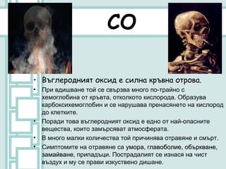 СО

• Въглеродният оксид е силна кръвна отрова.
•   При вдишване той се свързва много по-трайно с
    хемоглобина от кръвта, отколкото кислорода. Образува
    карбоксихемоглобин и се нарушава пренасянето на кислород
    до клетките.
•   Поради това въглеродният оксид е едно от най-опасните
    вещества, които замърсяват атмосферата.
•   В много малки количества той причинява отравяне и смърт.
•   Симптомите на отравяне са умора, главоболие, объркване,
    замайване, припадъци. Пострадалият се изнася на чист
    замайване
    въздух и му се прави изкуствено дишане.
 