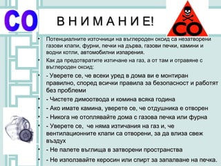 В Н И М А Н И Е!
•   Потенциалните източници на въглероден оксид са незатворени
    газови клапи, фурни, печки на дърва, газови печки, камини и
    водни котли, автомобилни изпарения.
                              изпарения
•   Как да предотвратите изтичане на газ, а от там и отравяне с
    въглероден оксид:
•   - Уверете се, че всеки уред в дома ви е монтиран
    правилно, според всички правила за безопасност и работят
    без проблеми
•   - Чистете димоотвода и комина всяка година
•   - Ако имате камина, уверете се, че отдушника е отворен
•   - Никога не отоплявайте дома с газова печка или фурна
•   - Уверете се, че няма изтичания на газ и, че
    вентилационните клапи са отворени, за да влиза свеж
    въздух
•   - Не палете въглища в затворени пространства
•   - Не използвайте керосин или спирт за запалване на печка.
 