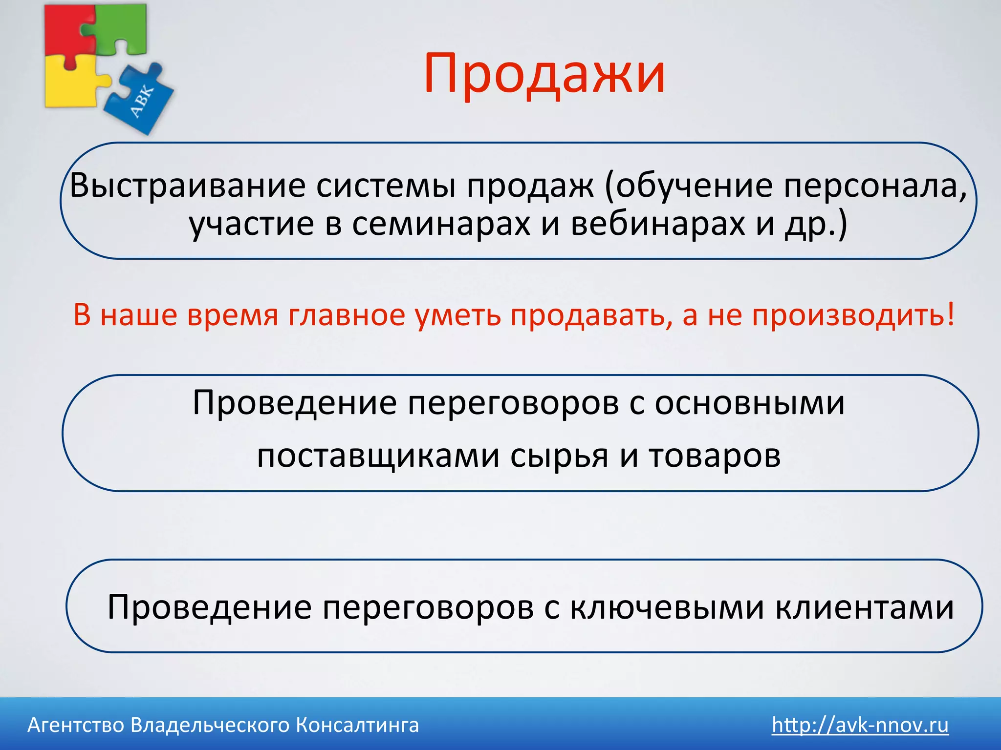 Продажи
    Выстраивание	
  системы	
  продаж	
  (обучение	
  персонала,	
  
          участие	
  в	
  семинарах	
  и	
  вебинарах	
  и	
  др.)

    В	
  наше	
  время	
  главное	
  уметь	
  продавать,	
  а	
  не	
  производить!

                 Проведение	
  переговоров	
  с	
  основными	
  
                    поставщиками	
  сырья	
  и	
  товаров


        Проведение	
  переговоров	
  с	
  ключевыми	
  клиентами

Агентство	
  Владельческого	
  Консалтинга                        h4p://avk-­‐nnov.ru
 