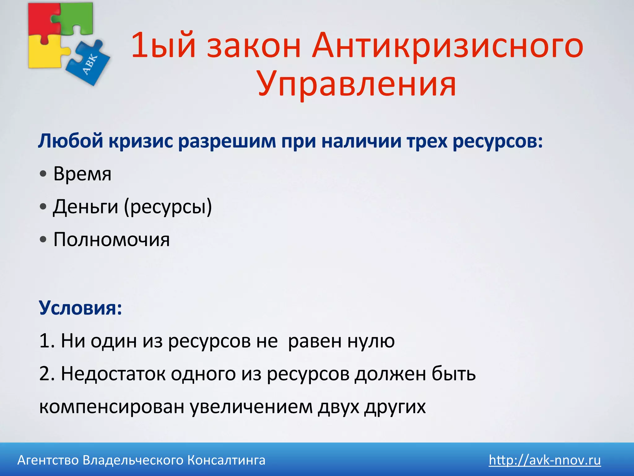 1ый	
  закон	
  Антикризисного	
  
                            Управления
   Любой	
  кризис	
  разрешим	
  при	
  наличии	
  трех	
  ресурсов:
   •	
  Время
   •	
  Деньги	
  (ресурсы)
   •	
  Полномочия


   Условия:	
  
   1.	
  Ни	
  один	
  из	
  ресурсов	
  не	
  	
  равен	
  нулю
   2.	
  Недостаток	
  одного	
  из	
  ресурсов	
  должен	
  быть	
  
   компенсирован	
  увеличением	
  двух	
  других

Агентство	
  Владельческого	
  Консалтинга                              h4p://avk-­‐nnov.ru
 