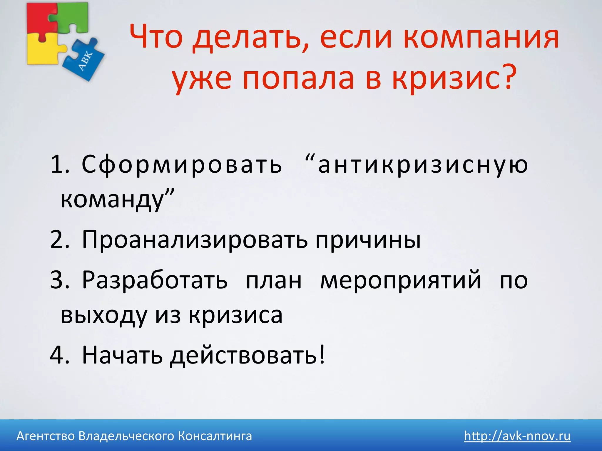 Что	
  делать,	
  если	
  компания	
  
                     уже	
  попала	
  в	
  кризис?

     1.	
   Сформировать	
   “антикризисную	
  
      команду”
     2.	
   Проанализировать	
  причины
     3.	
   Разработать	
   план	
   мероприятий	
   по	
  
      выходу	
  из	
  кризиса
     4.	
   Начать	
  действовать!

Агентство	
  Владельческого	
  Консалтинга         h4p://avk-­‐nnov.ru
 