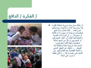 ‫) الفكرة ) الدافع‬
                    ‫‪‬‬   ‫أن هناك ممارسات تربوية خاطئة كثيرة‬
                        ‫جدا يمارسها الباء والمهات مع ابنائهم‬
                           ‫بدون قصد .. تلك الممارسات تنتج‬
                        ‫شخصيات مريضة أو مهزوزة أو فاشلة‬
                         ‫أو منحرفة .. و أن الدراسات النفسية‬
                        ‫والجتماعية أثبتت أن أغلب المنحرفين‬
                          ‫أو المجرمين أو كل من لديهم أنماط‬
                            ‫شخصية سلبية كانوا يتعرضون‬
                          ‫لممارسات تربوية سيئة وخاطئة منذ‬
                          ‫الصغر .... ناهيك عن الجهل الديني‬
                          ‫والمية العقائدية عند قطاع كبير من‬
                        ‫الشعب في عصرنا هذا ... والتي ينقلها‬
                                   ‫! بدوره إلى أبنائه‬
 