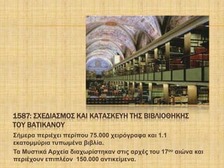 1587: ΢ΦΕΔΙΑ΢ΜΟ΢ ΚΑΙ ΚΑΣΑ΢ΚΕΤΗ ΣΗ΢ ΒΙΒΛΙΟΘΗΚΗ΢
ΣΟΤ ΒΑΣΙΚΑΝΟΤ
΢ήκεξα πεξηέρεη πεξίπνπ 75.000 ρεηξόγξαθα θαη 1.1
εθαηνκκύξηα ηππσκέλα βηβιία.
Σα Μπζηηθά Αξρεία δηαρσξίζηεθαλ ζηηο αξρέο ηνπ 17νπ αηώλα θαη
πεξηέρνπλ επηπιένλ 150.000 αληηθείκελα.
 