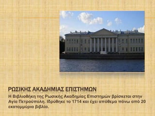 ΡΨ΢ΙΚΗ΢ ΑΚΑΔΗΜΙΑ΢ ΕΠΙ΢ΣΗΜΨΝ
Η Βηβιηνζήθε ηεο Ρσζηθήο Αθαδεκίαο Δπηζηεκώλ βξίζθεηαη ζηελ
Αγία Πεηξνύπνιε. Ιδξύζεθε ην 1714 θαη έρεη απόζεκα πάλσ από 20
εθαηνκκύξηα βηβιία.
 