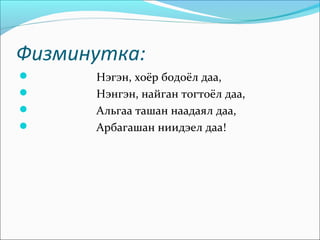 Физминутка:
     Нэгэн, хоёр бодоёл даа,
     Нэнгэн, найган тогтоёл даа,
     Альгаа ташан наадаял даа,
     Арбагашан ниидэел даа!
 