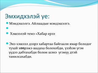 Эмхидхэлэй уе:
Мэндэшэлгэ. Айлшадые мэндэшэлгэ.

 Хэшээлэй темэ «Хабар ерээ


Энэ хэшээл дээрэ хабартаа байгаали ямар болодог
 тухай хөөрэжэ шадаха болохобди, γзэhэн γгэн
 γγдээ дабтахабди болон шэнэ γгэнγγ дтэй
 танилсахабди.
 
