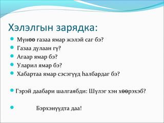 Хэлэлгын зарядка:
 Мγнөө газаа ямар жэлэй саг бэ?
 Газаа дулаан гγ?
 Агаар ямар бэ?
 Уларил ямар бэ?
 Хабартаа ямар сэсэгγγд hалбардаг бэ?


Гэрэй даабари шалгаябди: Шγлэг хэн хөөрэхэб?


        Бэрхэнγγдта даа!
 