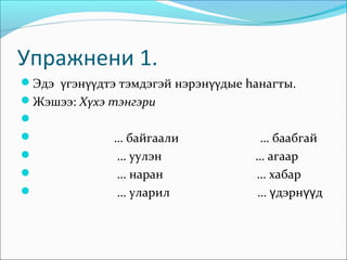 Упражнени 1.
Эдэ γгэнγγдтэ тэмдэгэй нэрэнγγдые hанагты.
Жэшээ: Хγхэ тэнгэри

             … байгаали             … баабгай
             … уулэн               … агаар
             … наран               … хабар
             … уларил              … үдэрнүүд
 