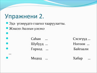 Упражнени 2.
Эдэ γгэнγγдтэ глагол тааруулагты.
Жэшээ: hалхин γлеэнэ

             Саhан …                Сэсэгγγд …
             Шубууд …               Ногоон …
             Горход …               Байгаали
 …
             Модод …                Хабар   …
 