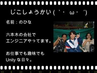 じこしょうかい ( ｀・ ω ・ ´)
     名前：のひな

     六本木の会社で
     エンジニアやってます。

     お仕事でも趣味でも
     Unity な日々。

>>    0   >>   1   >>   2   >>   3   >>   4   >>
 