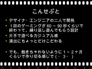 こんせぷと
     • デザイナ・エンジニアの二人で開発
     • １回のゲーミングが 60 ～ 90 秒くらいで
       終わって、繰り返し遊んでもらう設計
     • 片手で遊べるカジュアル感
     • 演出にちょっとだけこだわる

     • でも、飽きちゃわないように１～２ヶ月
       くらいで作り切る感じで（・３・）

>>    0   >>   1   >>   2   >>   3   >>   4   >>
 