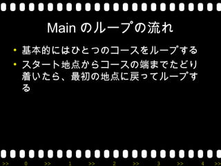 Main のループの流れ
     • 基本的にはひとつのコースをループする
     • スタート地点からコースの端までたどり
       着いたら、最初の地点に戻ってループす
       る




>>    0   >>   1   >>   2   >>   3   >>   4   >>
 