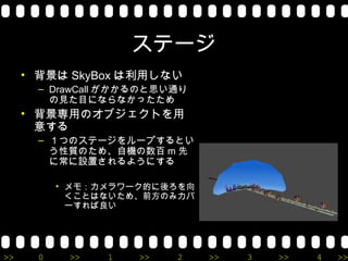 ステージ
     • 背景は SkyBox は利用しない
       – DrawCall がかかるのと思い通り
         の見た目にならなかったため
     • 背景専用のオブジェクトを用
       意する
       – １つのステージをループするとい
         う性質のため、自機の数百 m 先
         に常に設置されるようにする

           • メモ：カメラワーク的に後ろを向
             くことはないため、前方のみカバ
             ーすれば良い




>>     0    >>   1   >>   2    >>   3   >>   4   >>
 