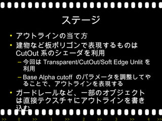 ステージ
     • アウトラインの当て方
     • 建物など板ポリゴンで表現するものは
       CutOut 系のシェーダを利用
      – 今回は Transparent/CutOut/Soft Edge Unlit を
        利用
      – Base Alpha cutoff のパラメータを調整してや
        ることで、アウトラインを表現する
     • ガードレールなど、一部のオブジェクト
       は直接テクスチャにアウトラインを書き
       込む
>>    0   >>    1   >>    2    >>   3    >>   4    >>
 