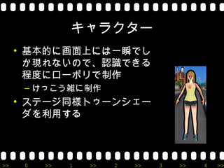 キャラクター
     • 基本的に画面上には一瞬でし
       か現れないので、認識できる
       程度にローポリで制作
      – けっこう雑に制作
     • ステージ同様トゥーンシェー
       ダを利用する




>>    0   >>   1   >>   2   >>   3   >>   4   >>
 