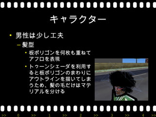 キャラクター
     • 男性は少し工夫
      – 髪型
          • 板ポリゴンを何枚も重ねて
            アフロを表現
          • トゥーンシェーダを利用す
            ると板ポリゴンのまわりに
            アウトラインを描いてしま
            うため、髪の毛だけはマテ
            リアルを分ける



>>    0    >>   1   >>   2   >>   3   >>   4   >>
 