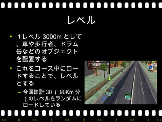 レベル
     • １レベル 3000m として
       、車や歩行者、ドラム
       缶などのオブジェクト
       を配置する
     • これをコース中にロー
       ドすることで、レベル
       とする
      – 今回は計 30 （ 90Km 分
        ）のレベルをランダムに
        ロードしている

>>    0   >>   1   >>      2   >>   3   >>   4   >>
 