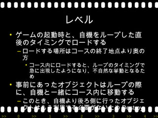 レベル
     • ゲームの起動時と、自機をループした直
       後のタイミングでロードする
      – ロードする場所はコースの終了地点より奥の
        方
          • コース内にロードすると、ループのタイミングで
            急に出現したようになり、不自然な挙動となるた
            め
     • 事前にあったオブジェクトはループの際
       に、自機と一緒にコース内に移動する
      – このとき、自機より後ろ側に行ったオブジェ
        クトはもう利用する必要がないため Destroy
>>    0    >>   1   >>   2   >>   3   >>   4   >>
 