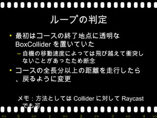 ループの判定
     • 最初はコースの終了地点に透明な
       BoxCollider を置いていた
      – 自機の移動速度によっては飛び越えて衝突し
        ないことがあったため断念
     • コースの全長分以上の距離を走行したら
       、戻るように変更

      メモ：方法としては Collider に対して Raycast
       でも可
>>    0   >>   1   >>   2   >>   3   >>   4   >>
 