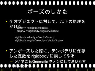 ポーズのしかた
     • 全オブジェクトに対して、以下の処理を
       かける = rigidbody.velocity;
        TempV
          TempAV = rigidbody.angularVelocity;

          rigidbody.velocity = Vector3.zero;
          rigidbody.angularVelocity = Vector3.zero;



     • アンポーズした際に、テンポラリに保存
       した定数を rigidbody に戻してやる
      – ついでに isKinematic をオンにしておいた方
        が安全かも
>>    0      >>       1      >>       2      >>       3   >>   4   >>
 