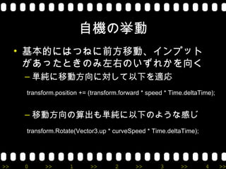 自機の挙動
     • 基本的にはつねに前方移動、インプット
       があったときのみ左右のいずれかを向く
      – 単純に移動方向に対して以下を適応
      transform.position += (transform.forward * speed * Time.deltaTime);


      – 移動方向の算出も単純に以下のような感じ
      transform.Rotate(Vector3.up * curveSpeed * Time.deltaTime);




>>    0     >>       1      >>       2      >>       3      >>       4      >>
 