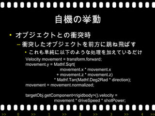 自機の挙動
     • オブジェクトとの衝突時
      – 衝突したオブジェクトを前方に跳ね飛ばす
          • これも単純に以下のような処理を加えているだけ
          Velocity movement = transform.forward;
          movement.y = Mathf.Sqrt(
                           movement.x * movement.x
                         + movement.z * movement.z)
                       * Mathf.Tan(Mathf.Deg2Rad * direction);
          movement = movement.normalized;

          targetObj.getComponent<rigidbody>().velocity =
                        movement * driveSpeed * shotPower;


>>    0     >>       1     >>       2      >>      3      >>     4   >>
 